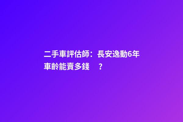 二手車評估師：長安逸動6年車齡能賣多錢？